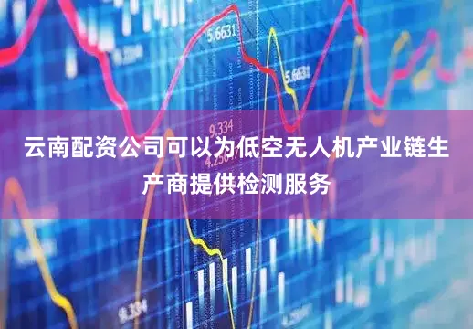 云南配资公司可以为低空无人机产业链生产商提供检测服务