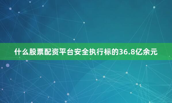 什么股票配资平台安全执行标的36.8亿余元