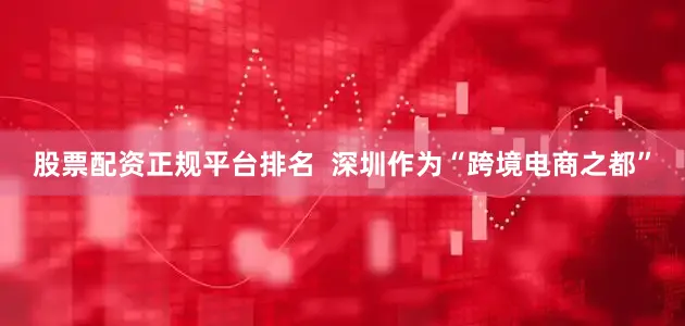 股票配资正规平台排名  深圳作为“跨境电商之都”