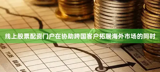 线上股票配资门户在协助跨国客户拓展海外市场的同时