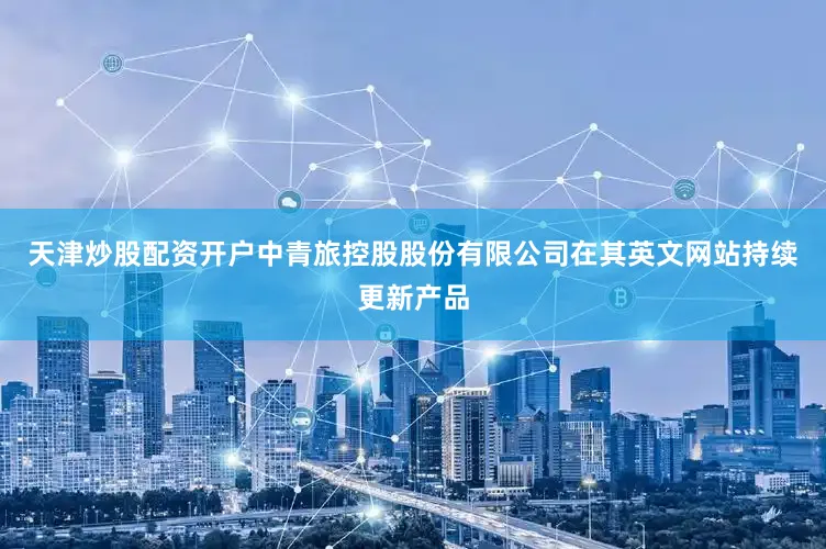 天津炒股配资开户中青旅控股股份有限公司在其英文网站持续更新产品