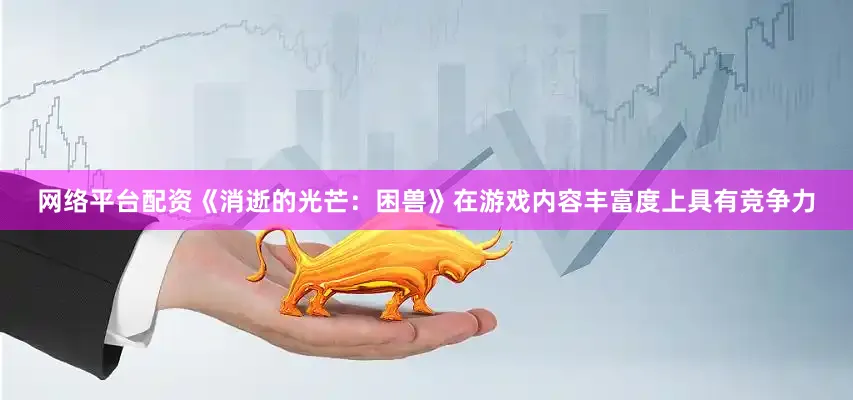 网络平台配资《消逝的光芒：困兽》在游戏内容丰富度上具有竞争力