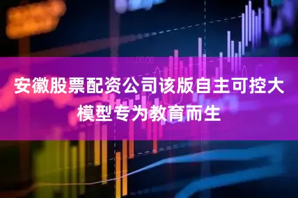 安徽股票配资公司该版自主可控大模型专为教育而生