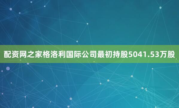 配资网之家格洛利国际公司最初持股5041.53万股